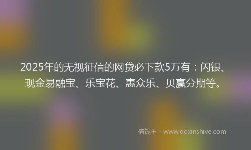 2025年的无视征信的网贷必下款5万有：闪银、现金易融宝、乐宝花、惠众乐、贝赢分期等。