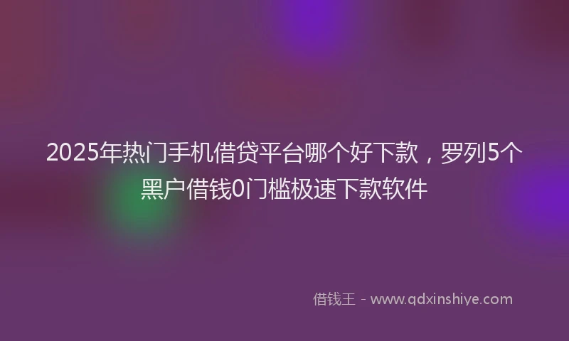 2025年热门手机借贷平台哪个好下款，罗列5个黑户借钱0门槛极速下款软件