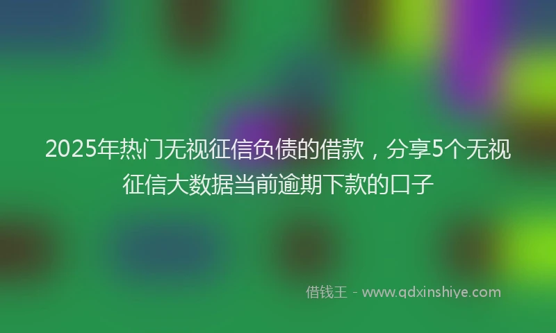 2025年热门无视征信负债的借款，分享5个无视征信大数据当前逾期下款的口子