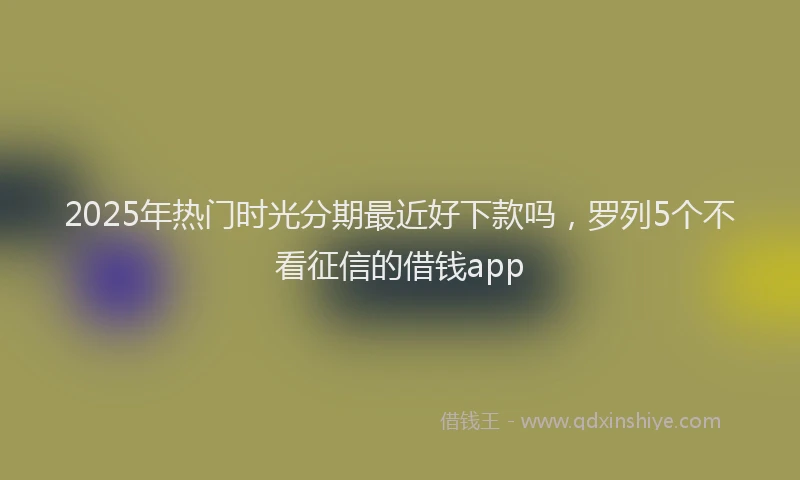 2025年热门时光分期最近好下款吗，罗列5个不看征信的借钱app