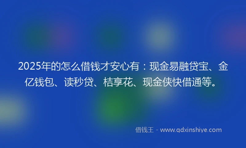 2025年的怎么借钱才安心有：现金易融贷宝、金亿钱包、读秒贷、桔享花、现金侠快借通等。