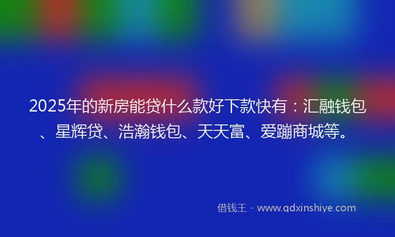 2025年的新房能贷什么款好下款快有：汇融钱包、星辉贷、浩瀚钱包、天天富、爱蹦商城等。