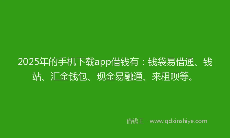 2025年的手机下载app借钱有：钱袋易借通、钱站、汇金钱包、现金易融通、来租呗等。