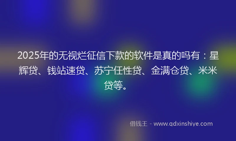 2025年的无视烂征信下款的软件是真的吗有：星辉贷、钱站速贷、苏宁任性贷、金满仓贷、米米贷等。