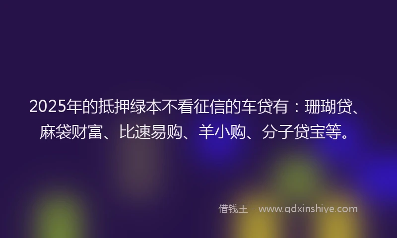 2025年的抵押绿本不看征信的车贷有：珊瑚贷、麻袋财富、比速易购、羊小购、分子贷宝等。