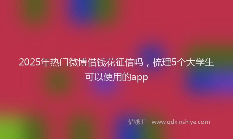 2025年热门微博借钱花征信吗，梳理5个大学生可以使用的app