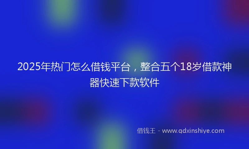 2025年热门怎么借钱平台，整合五个18岁借款神器快速下款软件