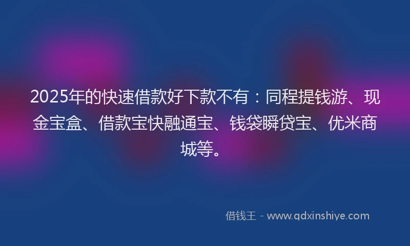 2025年的快速借款好下款不有：同程提钱游、现金宝盒、借款宝快融通宝、钱袋瞬贷宝、优米商城等。