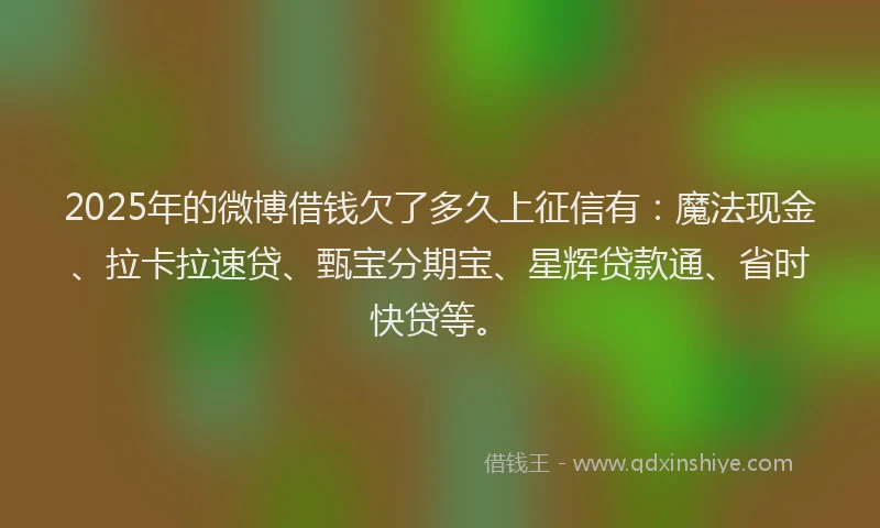 2025年的微博借钱欠了多久上征信有：魔法现金、拉卡拉速贷、甄宝分期宝、星辉贷款通、省时快贷等。
