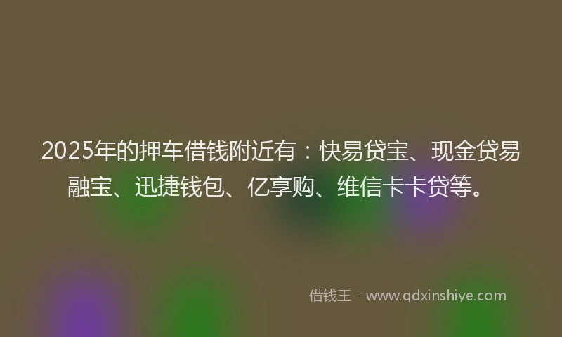 2025年的押车借钱附近有：快易贷宝、现金贷易融宝、迅捷钱包、亿享购、维信卡卡贷等。