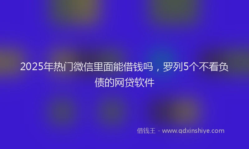 2025年热门微信里面能借钱吗，罗列5个不看负债的网贷软件