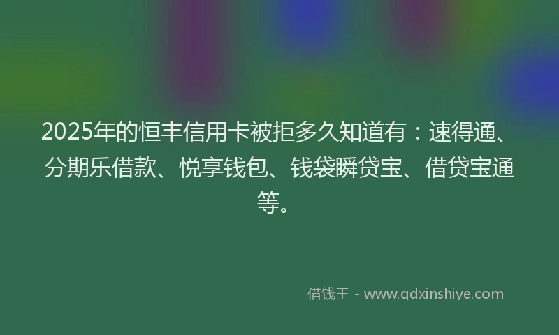 2025年的恒丰信用卡被拒多久知道有：速得通、分期乐借款、悦享钱包、钱袋瞬贷宝、借贷宝通等。