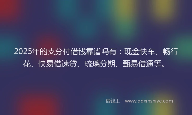 2025年的支分付借钱靠谱吗有：现金快车、畅行花、快易借速贷、琉璃分期、甄易借通等。