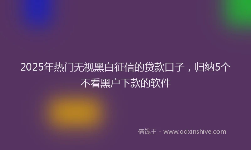 2025年热门无视黑白征信的贷款口子，归纳5个不看黑户下款的软件