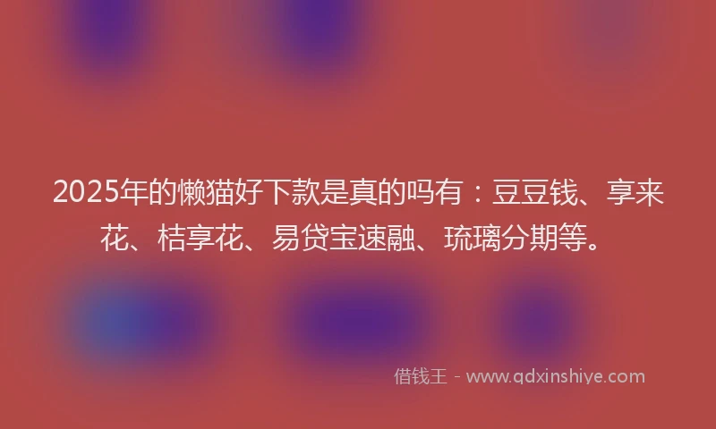 2025年的懒猫好下款是真的吗有：豆豆钱、享来花、桔享花、易贷宝速融、琉璃分期等。