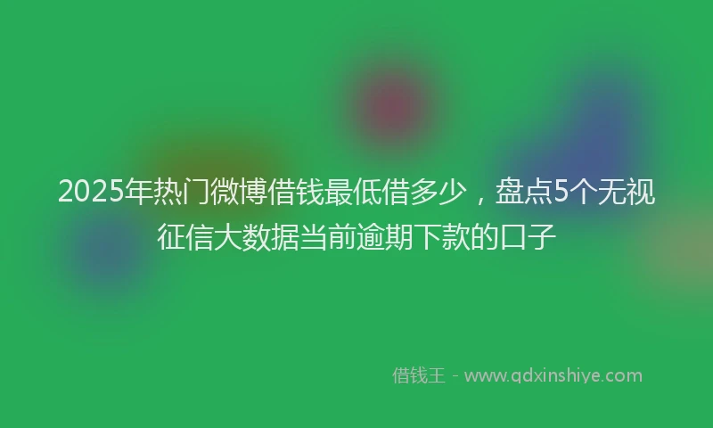 2025年热门微博借钱最低借多少，盘点5个无视征信大数据当前逾期下款的口子
