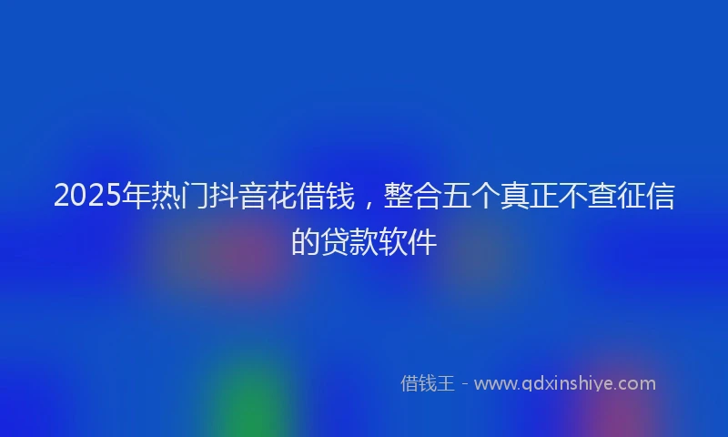 2025年热门抖音花借钱，整合五个真正不查征信的贷款软件
