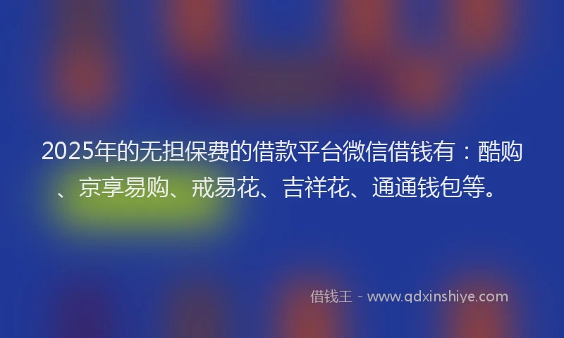 2025年的无担保费的借款平台微信借钱有：酷购、京享易购、戒易花、吉祥花、通通钱包等。