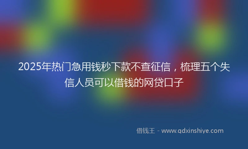 2025年热门急用钱秒下款不查征信，梳理五个失信人员可以借钱的网贷口子