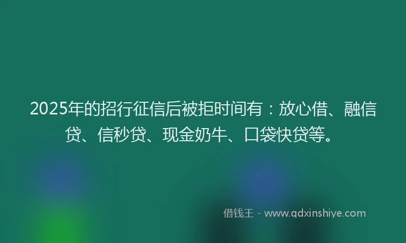 2025年的招行征信后被拒时间有：放心借、融信贷、信秒贷、现金奶牛、口袋快贷等。