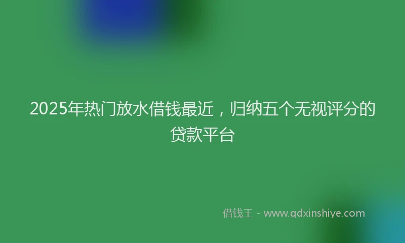 2025年热门放水借钱最近，归纳五个无视评分的贷款平台
