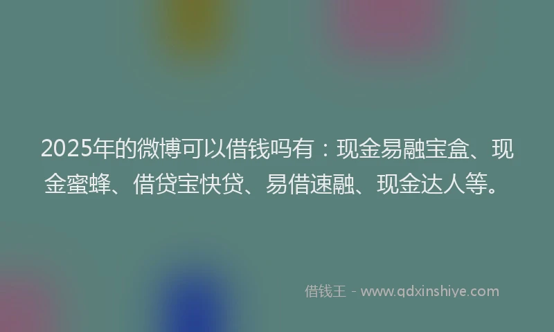 2025年的微博可以借钱吗有：现金易融宝盒、现金蜜蜂、借贷宝快贷、易借速融、现金达人等。