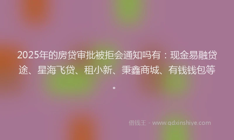 2025年的房贷审批被拒会通知吗有：现金易融贷途、星海飞贷、租小新、秉鑫商城、有钱钱包等。