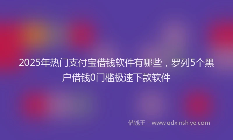 2025年热门支付宝借钱软件有哪些，罗列5个黑户借钱0门槛极速下款软件