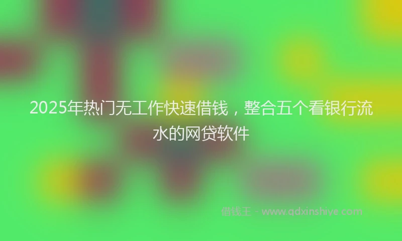 2025年热门无工作快速借钱，整合五个看银行流水的网贷软件