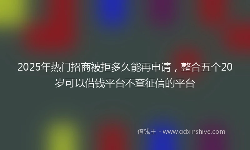 2025年热门招商被拒多久能再申请，整合五个20岁可以借钱平台不查征信的平台