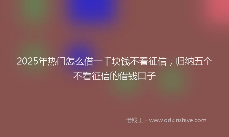 2025年热门怎么借一千块钱不看征信，归纳五个不看征信的借钱口子