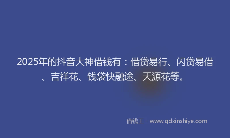 2025年的抖音大神借钱有：借贷易行、闪贷易借、吉祥花、钱袋快融途、天源花等。