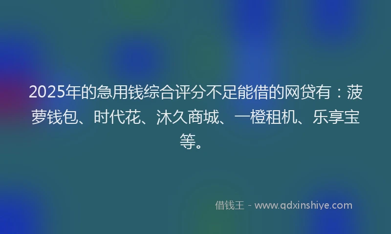 2025年的急用钱综合评分不足能借的网贷有：菠萝钱包、时代花、沐久商城、一橙租机、乐享宝等。