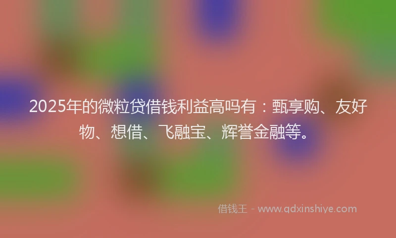 2025年的微粒贷借钱利益高吗有：甄享购、友好物、想借、飞融宝、辉誉金融等。