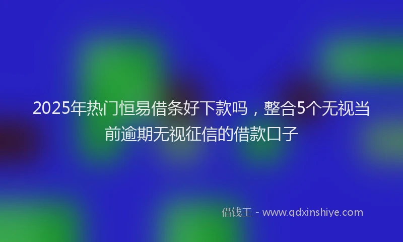 2025年热门恒易借条好下款吗，整合5个无视当前逾期无视征信的借款口子