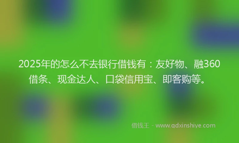 2025年的怎么不去银行借钱有：友好物、融360借条、现金达人、口袋信用宝、即客购等。