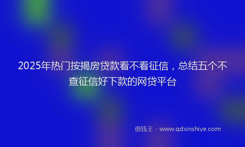 2025年热门按揭房贷款看不看征信，总结五个不查征信好下款的网贷平台