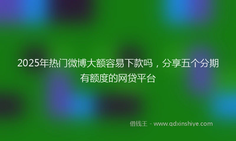 2025年热门微博大额容易下款吗，分享五个分期有额度的网贷平台