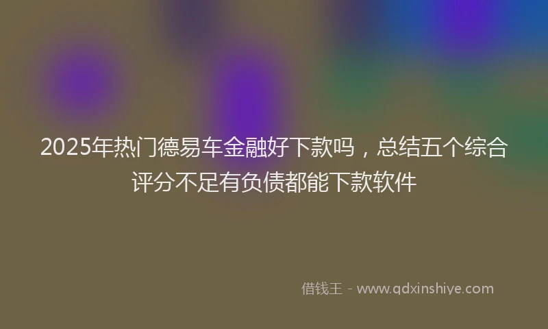 2025年热门德易车金融好下款吗，总结五个综合评分不足有负债都能下款软件
