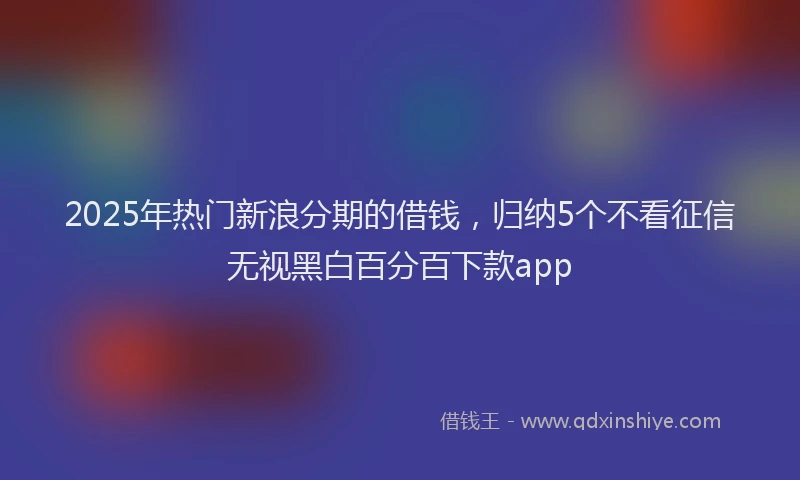 2025年热门新浪分期的借钱，归纳5个不看征信无视黑白百分百下款app