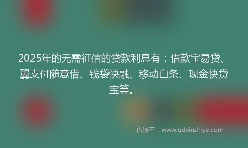 2025年的无需征信的贷款利息有：借款宝易贷、翼支付随意借、钱袋快融、移动白条、现金快贷宝等。