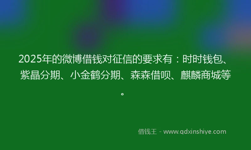 2025年的微博借钱对征信的要求有：时时钱包、紫晶分期、小金鹤分期、森森借呗、麒麟商城等。
