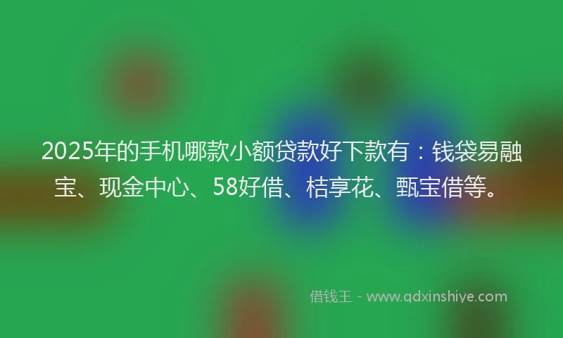 2025年的手机哪款小额贷款好下款有：钱袋易融宝、现金中心、58好借、桔享花、甄宝借等。