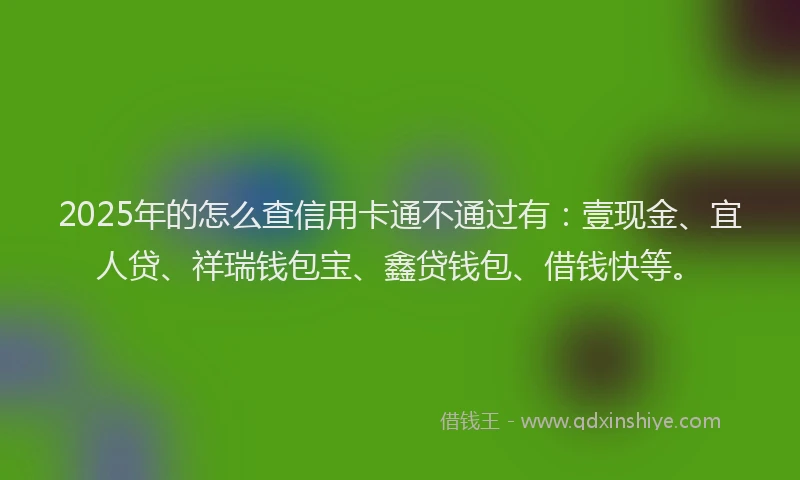 2025年的怎么查信用卡通不通过有：壹现金、宜人贷、祥瑞钱包宝、鑫贷钱包、借钱快等。