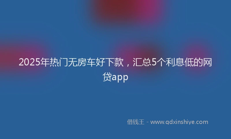 2025年热门无房车好下款，汇总5个利息低的网贷app