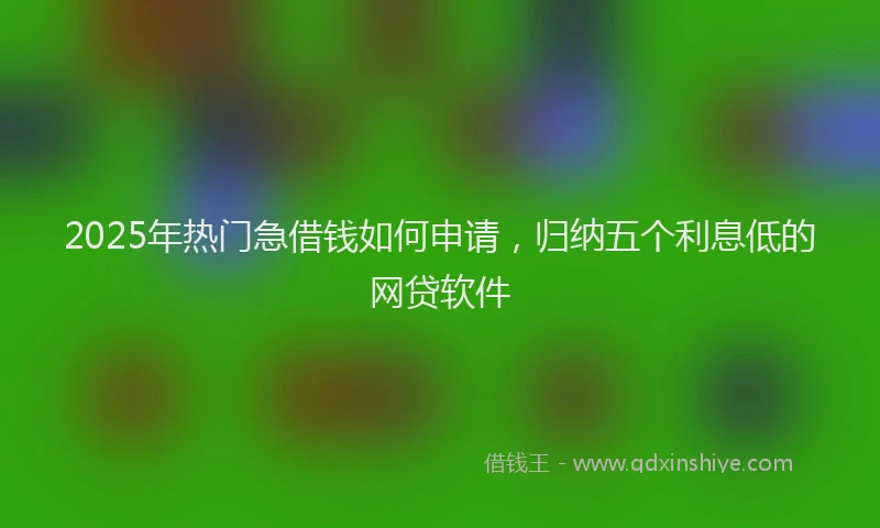 2025年热门急借钱如何申请，归纳五个利息低的网贷软件