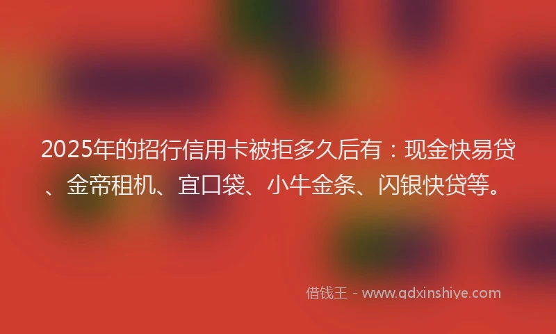 2025年的招行信用卡被拒多久后有：现金快易贷、金帝租机、宜口袋、小牛金条、闪银快贷等。
