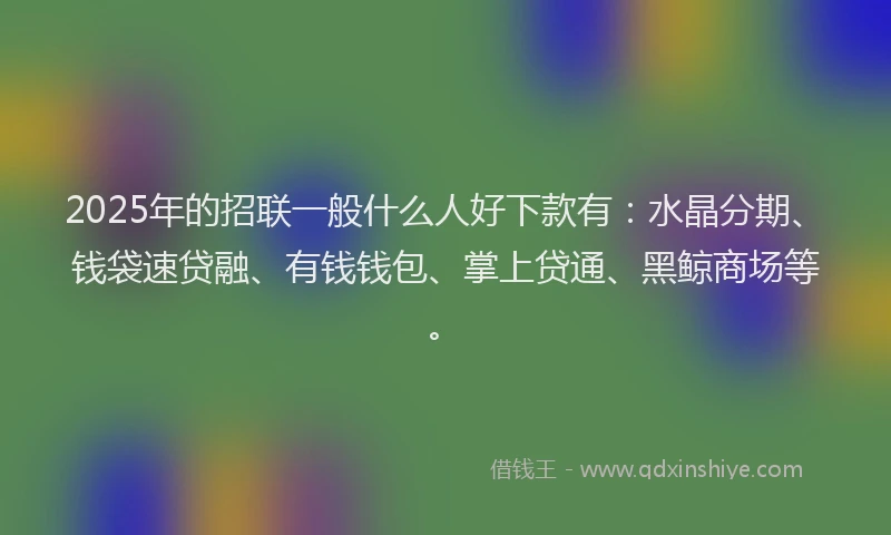 2025年的招联一般什么人好下款有：水晶分期、钱袋速贷融、有钱钱包、掌上贷通、黑鲸商场等。