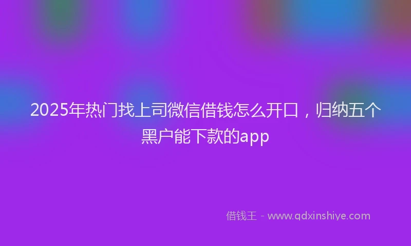2025年热门找上司微信借钱怎么开口，归纳五个黑户能下款的app