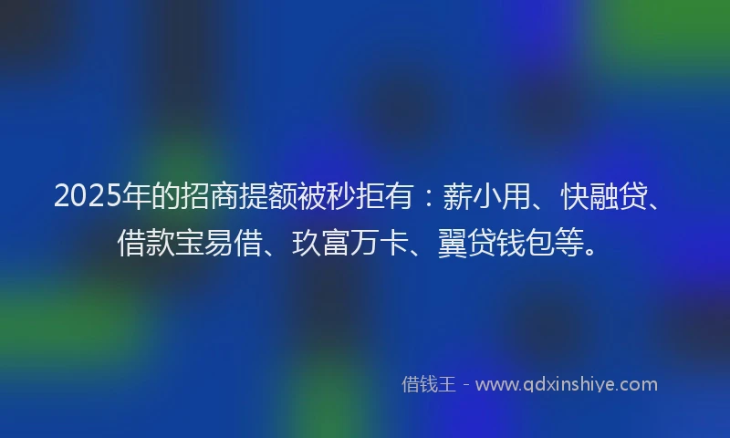 2025年的招商提额被秒拒有：薪小用、快融贷、借款宝易借、玖富万卡、翼贷钱包等。